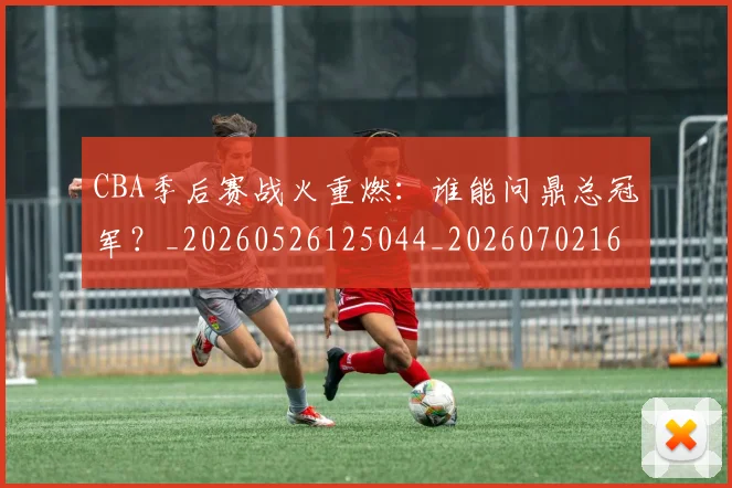 CBA季后赛战火重燃：谁能问鼎总冠军？_20260526125044_20260702163604