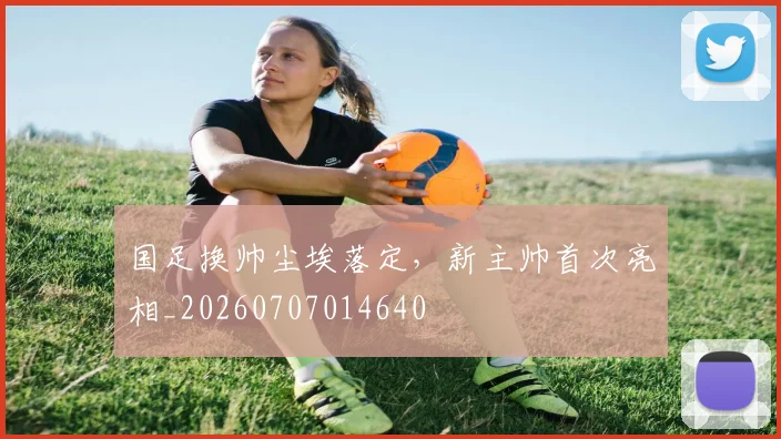 国足换帅尘埃落定，新主帅首次亮相_20260707014640