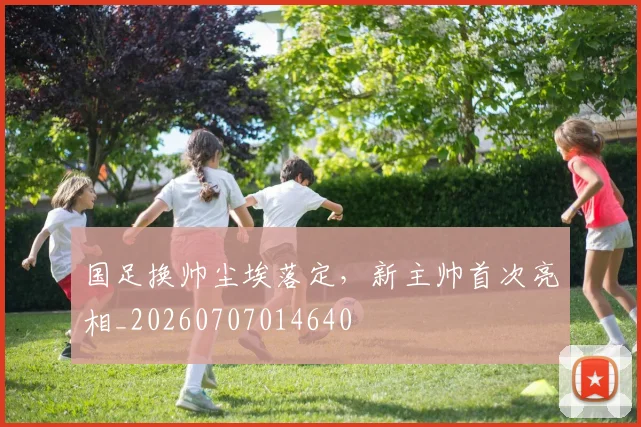 国足换帅尘埃落定，新主帅首次亮相_20260707014640