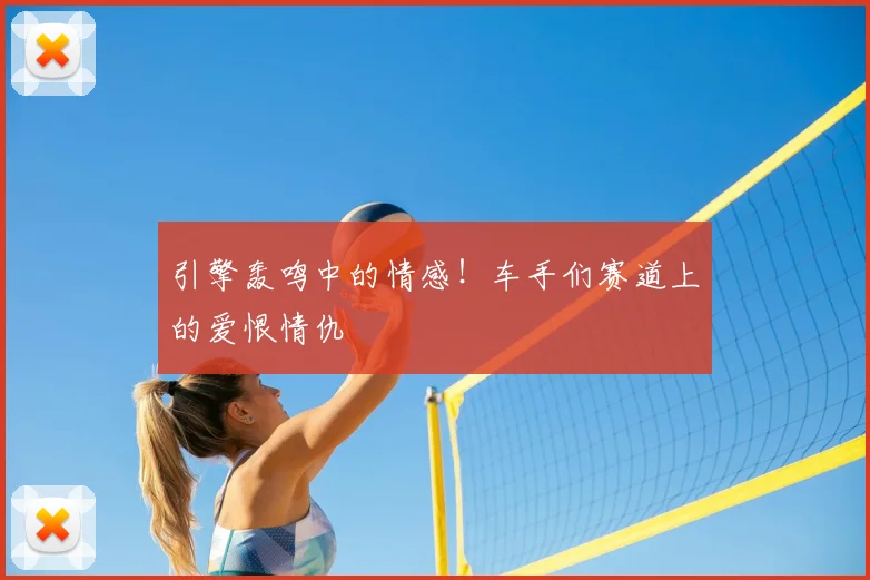 引擎轰鸣中的情感！车手们赛道上的爱恨情仇
