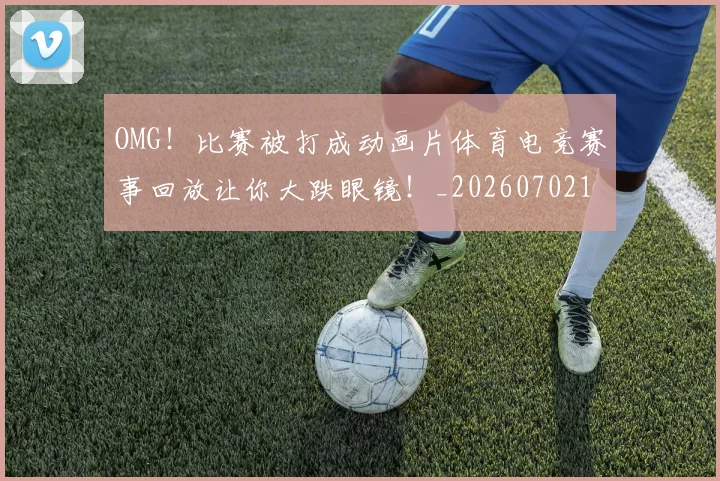OMG！比赛被打成动画片体育电竞赛事回放让你大跌眼镜！_20260702170240