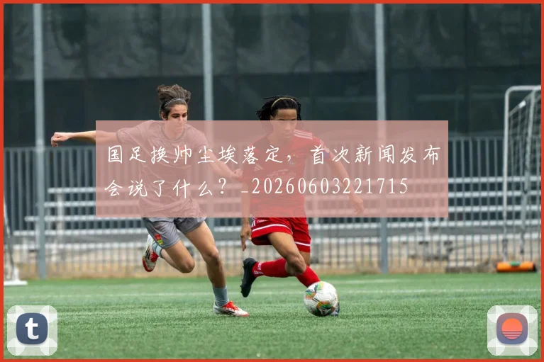 国足换帅尘埃落定，首次新闻发布会说了什么？_20260603221715