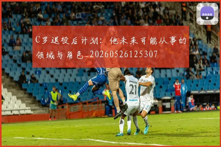 C罗退役后计划:他未来可能从事的领域与角色_20260526125307