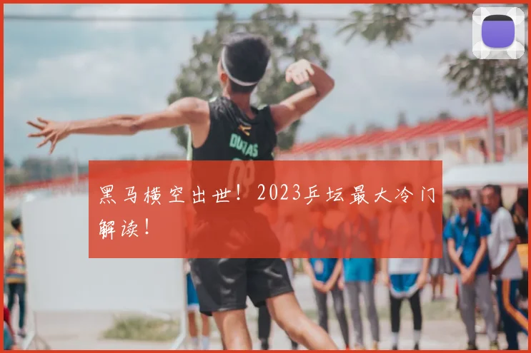 黑马横空出世!2023乒坛最大冷门解读!