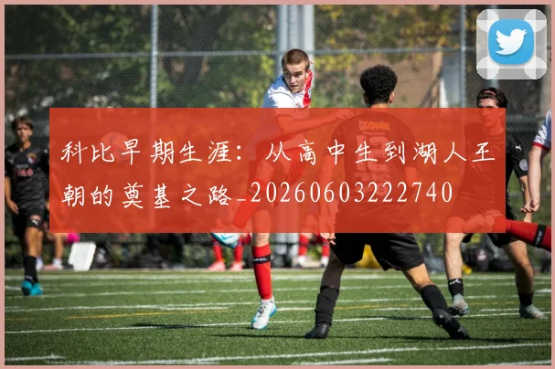 科比早期生涯：从高中生到湖人王朝的奠基之路_20260603222740