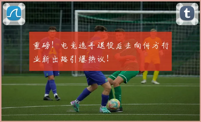 重磅！电竞选手退役后去向何方行业新出路引爆热议！