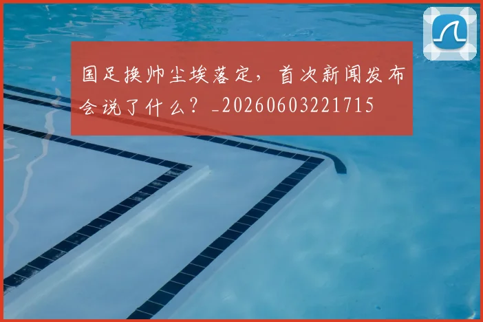 国足换帅尘埃落定，首次新闻发布会说了什么？_20260603221715