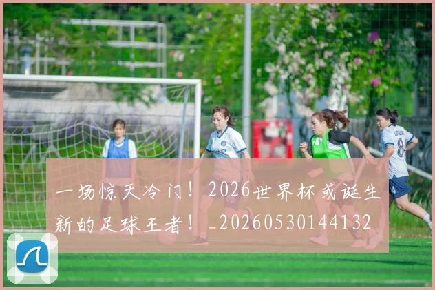 一场惊天冷门！2026世界杯或诞生新的足球王者！_20260530144132