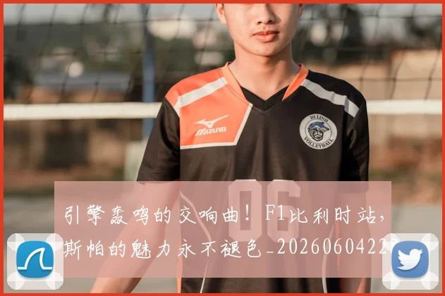 引擎轰鸣的交响曲！F1比利时站，斯帕的魅力永不褪色_20260604222006