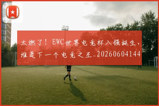 太燃了!EWC世界电竞杯八强诞生,谁是下一个电竞之王_20260604144518