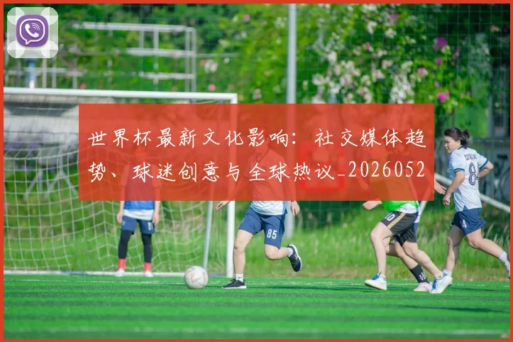 世界杯最新文化影响:社交媒体趋势、球迷创意与全球热议_20260526125714