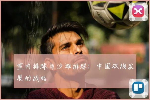 室内排球与沙滩排球：中国双线发展的战略